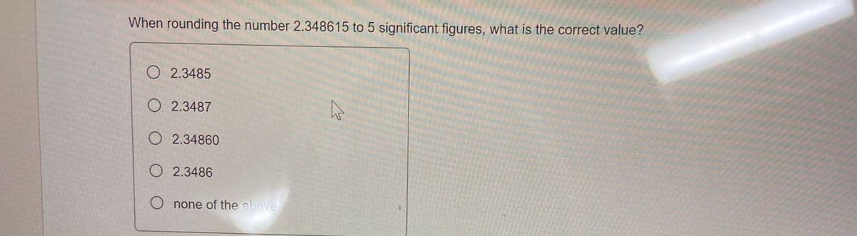 When rounding the number 2.348615 to 5 significant figures, what is the correct value?
O 2.3485
O 2.3487
O2.34860
O 2.3486
Onone of the above
K