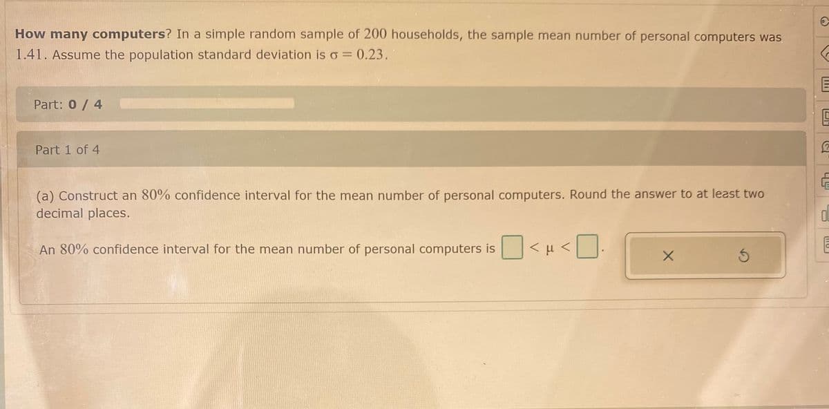 How many computers? In a simple random sample of 200 households, the sample mean number of personal computers was
1.41. Assume the population standard deviation is o = 0.23.
Part: 0/ 4
Part 1 of 4
LE
(a) Construct an 80% confidence interval for the mean number of personal computers. Round the answer to at least two
decimal places.
An 80% confidence interval for the mean number of personal computers is
<H<
