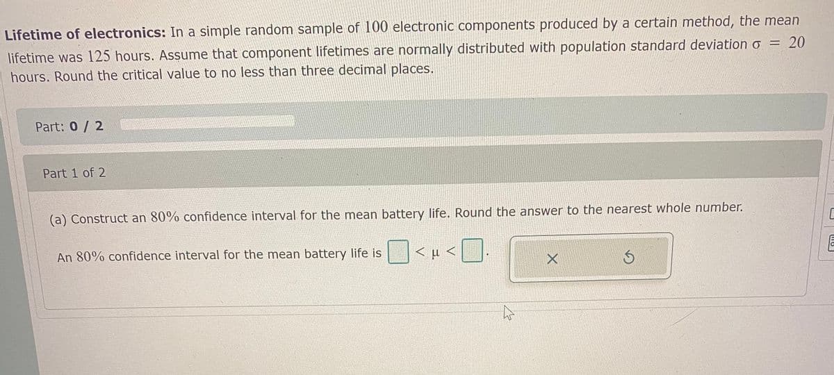 Lifetime of electronics: In a simple random sample of 100 electronic components produced by a certain method, the mean
lifetime was 125 hours. Assume that component lifetimes are normally distributed with population standard deviation o = 20
hours. Round the critical value to no less than three decimal places.
Part: 0 / 2
Part 1 of 2
(a) Construct an 80% confidence interval for the mean battery life. Round the answer to the nearest whole number.
An 80% confidence interval for the mean battery life is
