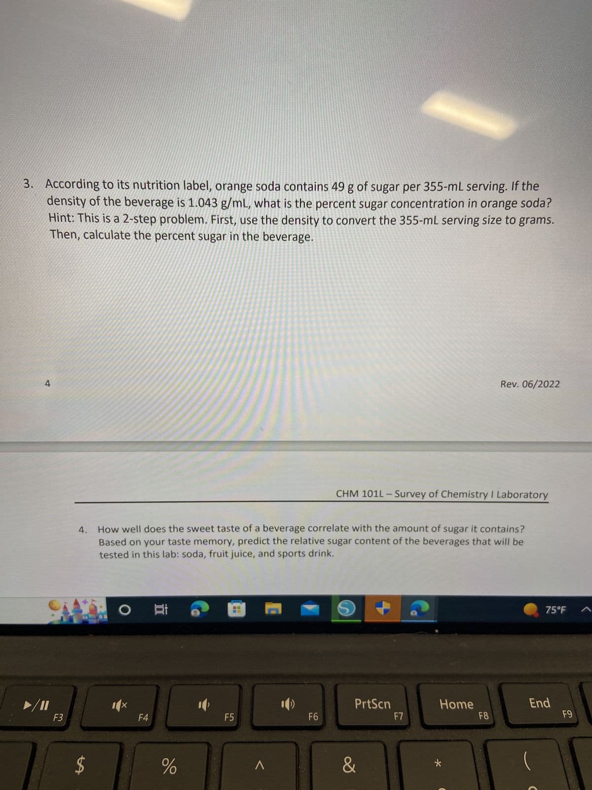 3. According to its nutrition label, orange soda contains 49 g of sugar per 355-mL serving. If the
density of the beverage is 1.043 g/mL, what is the percent sugar concentration in orange soda?
Hint: This is a 2-step problem. First, use the density to convert the 355-mL serving size to grams.
Then, calculate the percent sugar in the beverage.
4
F3
4.
$
O
How well does the sweet taste of a beverage correlate with the amount of sugar it contains?
Based on your taste memory, predict the relative sugar content of the beverages that will be
tested in this lab: soda, fruit juice, and sports drink.
F4
18
%
F5
^
F6
CHM 101L-Survey of Chemistry I Laboratory
S
PrtScn
&
F7
Rev. 06/2022
Home
F8
75°F
End
F9