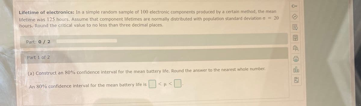 Lifetime of electronics: In a simple random sample of 100 electronic components produced by a certain method, the mean
20
lifetime was 125 hours. Assume that component lifetimes are normally distributed with population standard deviation o =
hours. Round the critical value to no less than three decimal places.
Part: 0 / 2
Part 1 of 2
(a) Construct an 80% confidence interval for the mean battery life. Round the answer to the nearest whole number.
An 80% confidence interval for the mean battery life is <µ <.
