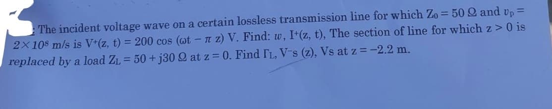 The incident voltage wave on a certain lossless transmission line for which Zo = 50 Q and up =
2X108 m/s is V+(z, t) = 200 cos (ot - z) V. Find: w, I+(z, t), The section of line for which z> 0 is
replaced by a load Z₁ = 50+j30 2 at z = 0. Find IL, V-s (z), Vs at z = -2.2 m.