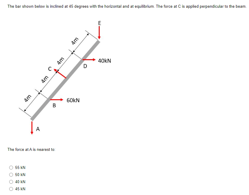 The bar shown below is inclined at 45 degrees with the horizontal and at equilibrium. The force at C is applied perpendicular to the beam.
4m
55 kN
50 kN
40 kN
45 KN
A
C
4m
B
The force at A is nearest to:
4m
4m
60kN
D
E
40KN