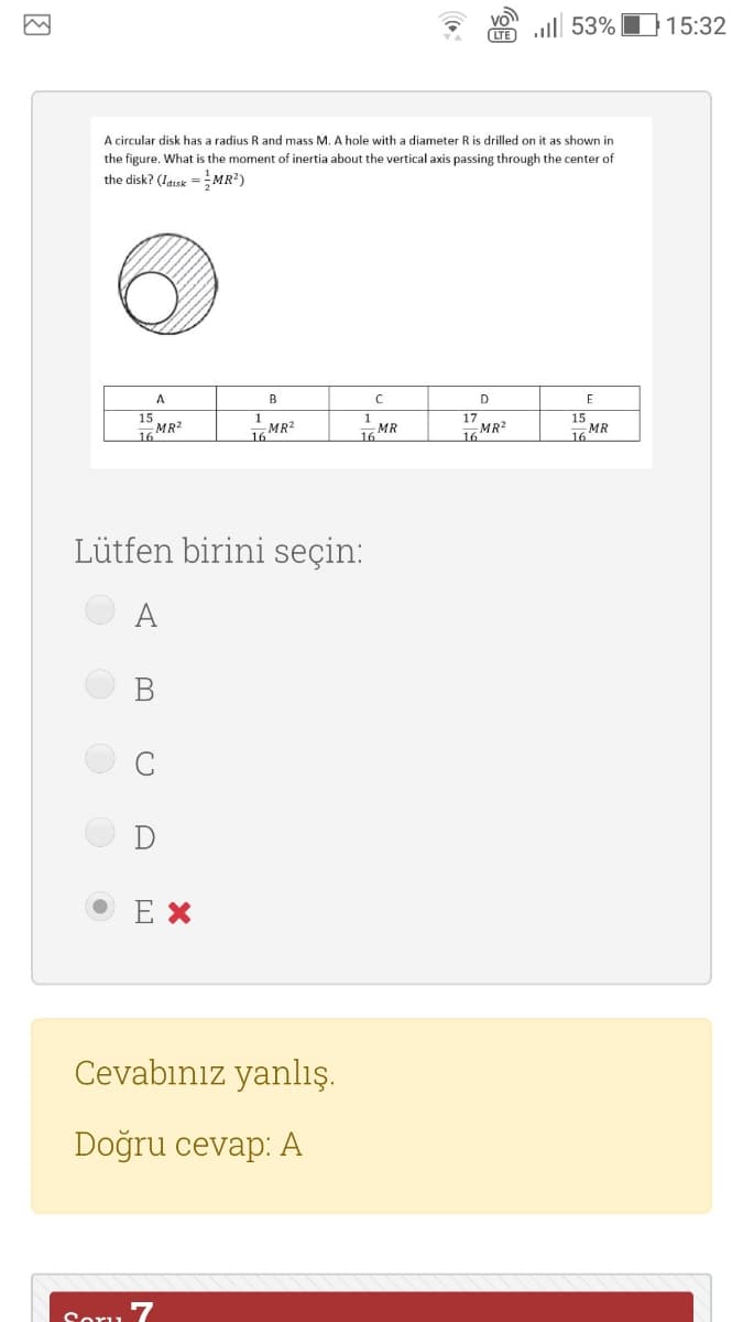 E ll 53% 0 15:32
A circular disk has a radius R and mass M. A hole with a diameter R is drilled on it as shown in
the figure. What is the moment of inertia about the vertical axis passing through the center of
the disk? (latsk =MR?)
A
B
D
E
15
MR2
16
16 MR2
1
MR
17
1 MR?
15
16 MR
16M
Lütfen birini seçin:
A
B
E X
Cevabınız yanlış.
Doğru cevap: A
Coru 7
