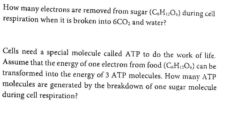 How many electrons are removed from sugar (CH12O6) during cell
respiration when it is broken into 6CO, and water?
Cells need a special molecule called ATP to do the work of life.
Assume that the energy of one electron from food (CH12O) can be
transformed into the energy of 3 ATP molecules. How many ATP
molecules are generated by the breakdown of one sugar molecule
during cell respiration?
