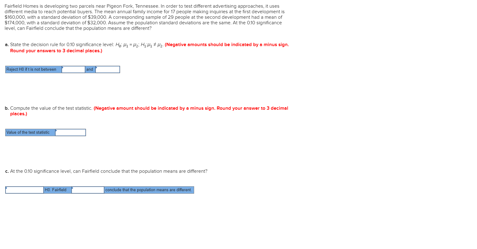 Fairfield Homes is developing two parcels near Pigeon Fork, Tennessee. In order to test different advertising approaches, it uses
different media to reach potential buyers. The mean annual family income for 17 people making inquiries at the first development is
$160,000, with a standard deviation of $39,000. A corresponding sample of 29 people at the second development had a mean of
$174,000, with a standard deviation of $32,000. Assume the population standard deviations are the same. At the 0.10 significance
level, can Fairfield conclude that the population means are different?
a. State the decision rule for 0.10 significance level: Hg: P1 = Hz; Hq;Hq # Pz. (Negative amounts should be indicated by a minus sign.
Round your answers to 3 decimal places.)
Reject H0 if t is not between
|and
b. Compute the value of the test statistic. (Negative amount should be indicated by a minus sign. Round your answer to 3 decimal
places.)
Value of the test statistic
c. At the 0.10 significance level, can Fairfield conclude that the population means are different?
H0. Fairfield
conclude that the population means are different.
