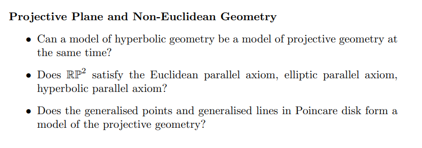 Projective Plane and Non-Euclidean Geometry
• Can a model of hyperbolic geometry be a model of projective geometry at
the same time?
• Does RP2 satisfy the Euclidean parallel axiom, elliptic parallel axiom,
hyperbolic parallel axiom?
• Does the generalised points and generalised lines in Poincare disk form a
model of the projective geometry?