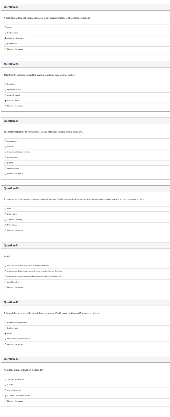 Question 37
A sophisticated firewall that can implement any programmable set of conditions is called a
O guard
Obastion host
Ⓒircuit level gateway
O packet filter
O None of the above
Question 38
This IDs infers attacks by tracking suspicious activity over multiple packets
O heuristic
Osignature based
O network based
pattern based
O None of the above
Question 39
The most important and versatile tool (control) for network security practitioner is:
O encryption
O firewall
Ⓒintrusion detection system
O canary value
paging
O segmentation
O Nore of the above
Question 40
A network security strategy that conceals real, internal IP addresses so that they cannot be directly accessed outside the secure perimeter is called
Ⓒ NAT
ⒸIEEE 763.5
O Address Spoofing
OIP injection
O None of the above
Question 41
An IPS
O can take protective responses to detected attacks
O make preventative recommendations when attacks are detected
O make proscriptive recommendations when attacks are detected
All of the above
O None of the above
Question 42
A firewall that screens traffic based simply on source IP address or destination IP address is called a
O packetfering gateway
O bastion host
guard
Ostateful inspection firewall
O None of the above
Question 43
Application layer encryption is applied by
The user application
O a VPN
O the sending hoat
At layer 3 in the model
O Nore of the above