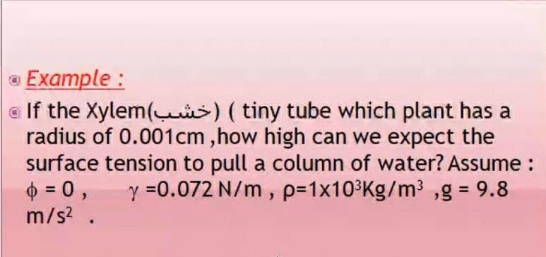 a Example :
a If the Xylem(s) ( tiny tube which plant has a
radius of 0.001cm ,how high can we expect the
surface tension to pull a column of water? Assume :
6 = 0,
m/s? .
y =0.072 N/m, p=1x10³Kg/m³ ,g = 9.8
%3D
