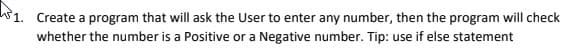 w1. Create a program that will ask the User to enter any number, then the program will check
whether the number is a Positive or a Negative number. Tip: use if else statement
