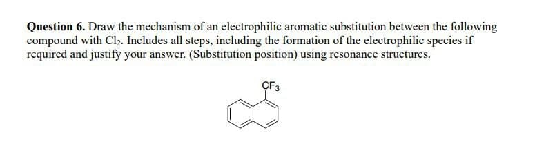 Question 6. Draw the mechanism of an electrophilic aromatic substitution between the following
compound with Cl₂. Includes all steps, including the formation of the electrophilic species if
required and justify your answer. (Substitution position) using resonance structures.
CF3
S