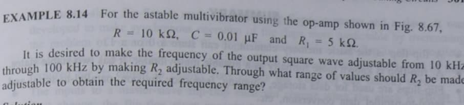 EXAMPLE 8.14 For the astable multivibrator using the op-amp shown in Fig. 8.67,
R = 10 k2, C = 0.01 µF and R₁ = 5 k2.
It is desired to make the frequency of the output square wave adjustable from 10 kHz
through 100 kHz by making R₂ adjustable. Through what range of values should R₂ be made
adjustable to obtain the required frequency range?
C lution