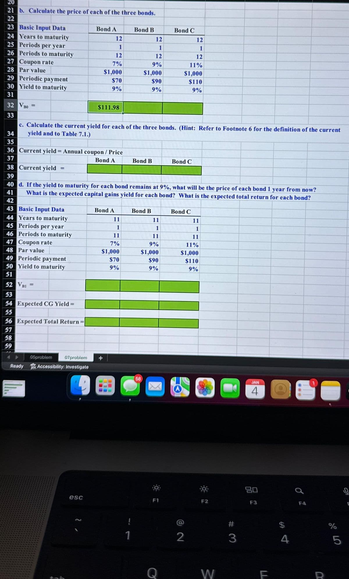 20
21 b. Calculate the price of each of the three bonds.
22
23 Basic Input Data
24 Years to maturity
25 Periods per year
26 Periods to maturity
27 Coupon rate
28 Par value
29 Periodic payment
30 Yield to maturity
31
32 VB0
33
34
35
=
49 Periodic payment
50 Yield to maturity
51
52 VBI
53
54 Expected CG Yield =
55
=
56 Expected Total Return=
57
58
59
Bond A
05problem
07problem
Ready Accessibility: Investigate
12
1
12
7%
$1,000
$70
9%
esc
$111.98
c. Calculate the current yield for each of the three bonds. (Hint: Refer to Footnote 6 for the definition of the current
yield and to Table 7.1.)
36 Current yield = Annual coupon / Price
37
Bond A
38 Current yield =
39
40 d. If the yield to maturity for each bond remains at 9%, what will be the price of each bond 1 year from now?
41 What is the expected capital gains yield for each bond? What is the expected total return for each bond?
42
43 Basic Input Data
44 Years to maturity
45 Periods per year
46 Periods to maturity
47 Coupon rate
48 Par value
Bond A
11
1
11
7%
$1,000
$70
9%
Bond B
!
1
12
1
12
$1,000
$90
9%
Bond B
9%
Bond B
58
11
1
11
9%
$1,000
$90
9%
Bond C
12
1
12
11%
$1,000
$110
9%
F1
Bond C
Bond C
11
1
11
11%
$1,000
$110
9%
2
F2
W
#3
JAN
4
80
F3
F
4
F4
R
%
от оро
5
F