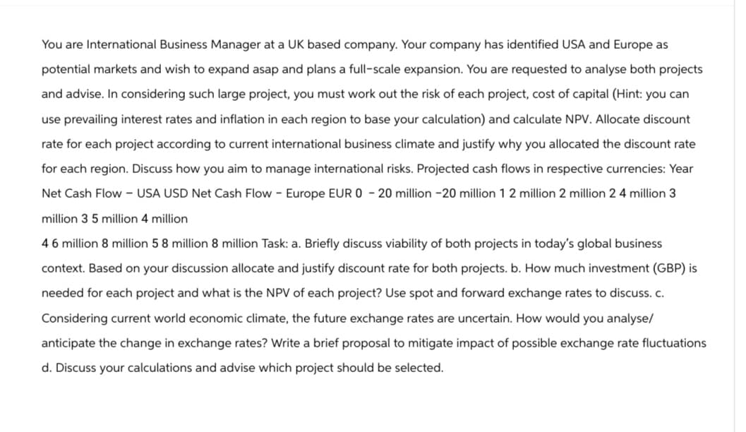 You are International Business Manager at a UK based company. Your company has identified USA and Europe as
potential markets and wish to expand asap and plans a full-scale expansion. You are requested to analyse both projects
and advise. In considering such large project, you must work out the risk of each project, cost of capital (Hint: you can
use prevailing interest rates and inflation in each region to base your calculation) and calculate NPV. Allocate discount
rate for each project according to current international business climate and justify why you allocated the discount rate
for each region. Discuss how you aim to manage international risks. Projected cash flows in respective currencies: Year
Net Cash Flow - USA USD Net Cash Flow - Europe EUR 0 - 20 million -20 million 1 2 million 2 million 2 4 million 3
million 3 5 million 4 million
46 million 8 million 58 million 8 million Task: a. Briefly discuss viability of both projects in today's global business
context. Based on your discussion allocate and justify discount rate for both projects. b. How much investment (GBP) is
needed for each project and what is the NPV of each project? Use spot and forward exchange rates to discuss. c.
Considering current world economic climate, the future exchange rates are uncertain. How would you analyse/
anticipate the change in exchange rates? Write a brief proposal to mitigate impact of possible exchange rate fluctuations
d. Discuss your calculations and advise which project should be selected.