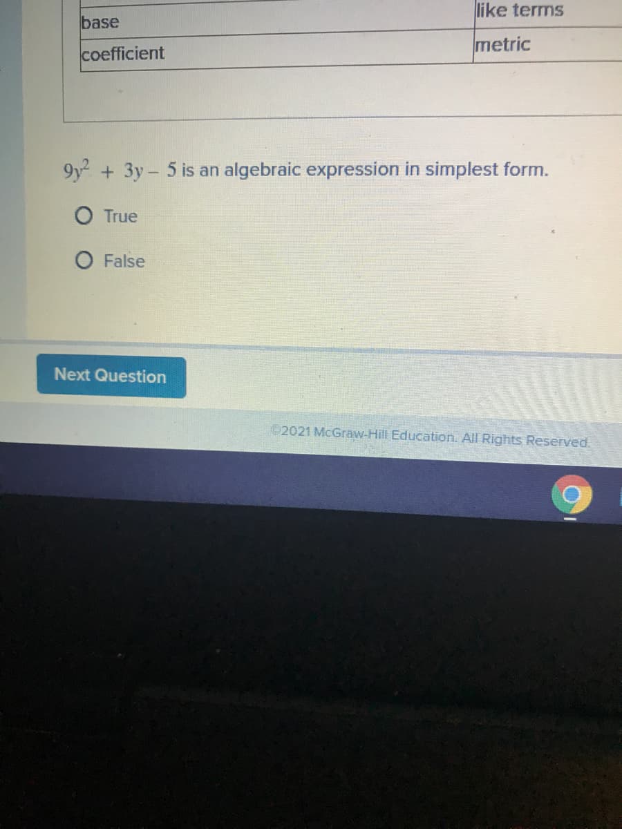 like terms
base
metric
coefficient
9y +3y- 5 is an algebraic expression in simplest form.
O True
False
Next Question
2021 McGraw-Hill Education. All Rights Reserved.
