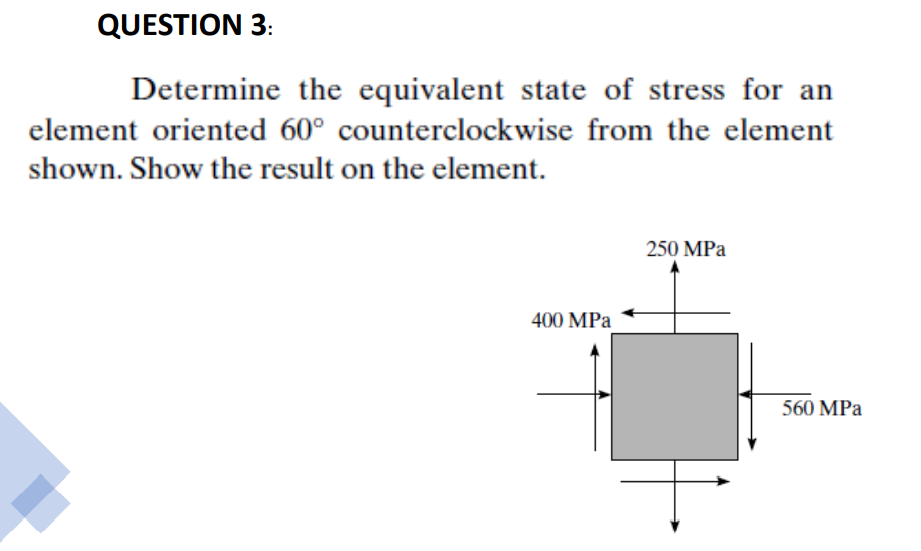 QUESTION 3:
Determine the equivalent state of stress for an
element oriented 60° counterclockwise from the element
shown. Show the result on the element.
250 MPа
400 MPa
560 MPa
