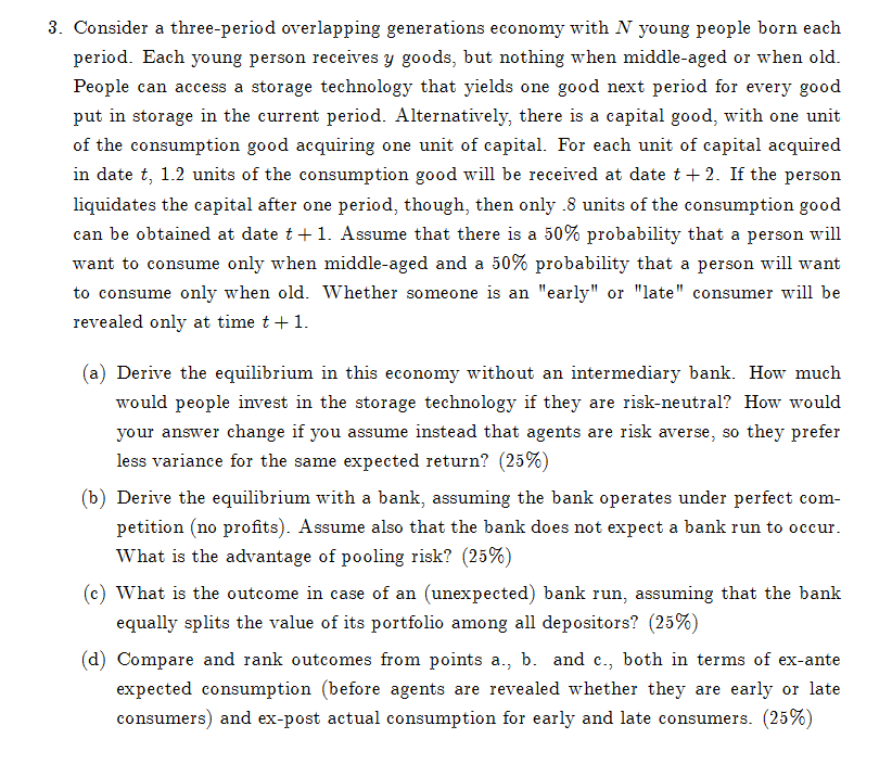 3. Consider a three-period overlapping generations economy with N young people born each
period. Each young person receives y goods, but nothing when middle-aged or when old.
People can access a storage technology that yields one good next period for every good
put in storage in the current period. Alternatively, there is a capital good, with one unit
of the consumption good acquiring one unit of capital. For each unit of capital acquired
in date t, 1.2 units of the consumption good will be received at date t+2. If the person
liquidates the capital after one period, though, then only .8 units of the consumption good
can be obtained at date t + 1. Assume that there is a 50% probability that a person will
want to consume only when middle-aged and a 50% probability that a person will want
to consume only when old. Whether someone is an "early" or "late" consumer will be
revealed only at time t + 1.
(a) Derive the equilibrium in this economy without an intermediary bank. How much
would people invest in the storage technology if they are risk-neutral? How would
your answer change if you assume instead that agents are risk averse, so they prefer
less variance for the same expected return? (25%)
(b) Derive the equilibrium with a bank, assuming the bank operates under perfect com-
petition (no profits). Assume also that the bank does not expect a bank run to occur.
What is the advantage of pooling risk? (25%)
(c) What is the outcome in case of an (unexpected) bank run, assuming that the bank
equally splits the value of its portfolio among all depositors? (25%)
(d) Compare and rank outcomes from points a., b. and c., both in terms of ex-ante
expected consumption (before agents are revealed whether they are early or late
consumers) and ex-post actual consumption for early and late consumers. (25%)