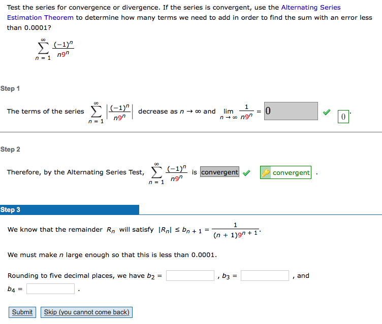 Test the series for convergence or divergence. If the series is convergent, use the Alternating Series
Estimation Theorem to determine how many terms we need to add in order to find the sum with an error less
than 0.0001?
5(-1)"
ngn
n = 1
Step 1
The terms of the series ) decrease as n → o and
ngn
lim
n+ o ngn
n = 1
Step 2
(-1)"
is convergent
convergent
Therefore, by the Alternating Series Test,
ngn
n = 1
Step 3
1
We know that the remainder Rn will satisfy |Rnl s bn + 1 =
(n + 1)9n + 1'
We must make n large enough so that this is less than 0.0001.
Rounding to five decimal places, we have b2 =
b3
and
b4 =
Submit
Skip (you cannot come back)
