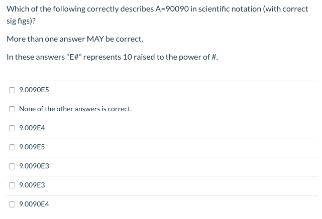 Which of the following correctly describes A=90090 in scientific notation (with correct
sig figs)?
More than one answer MAY be correct.
In these answers "E#" represents 10 raised to the power of #.
9.0090E5
None of the other answers is correct.
9.009E4
O 9.009E5
O 9.0090E3
