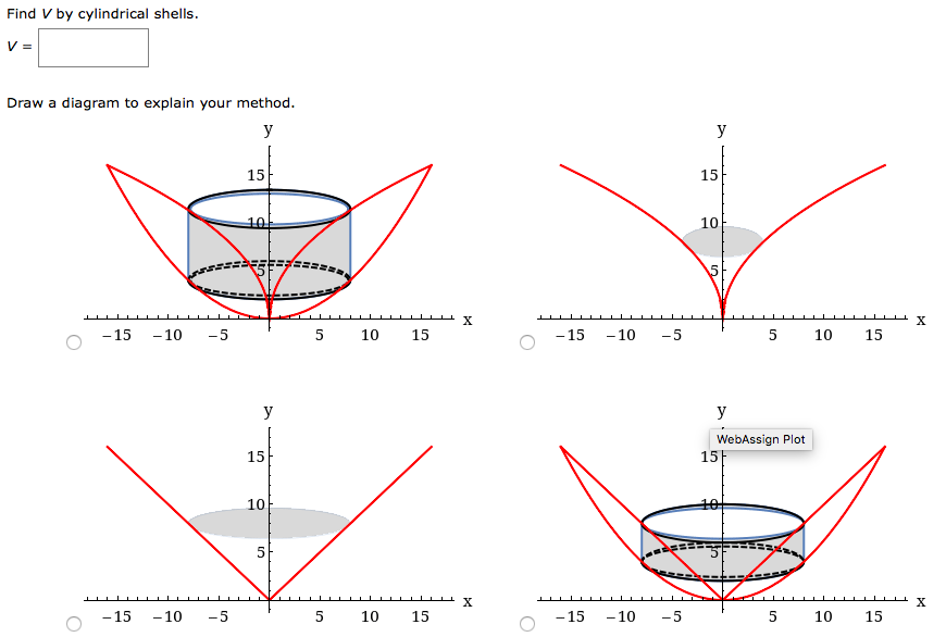 Find V by cylindrical shells.
V =
Draw a diagram to explain your method.
y
y
15
15
10t
10
5
- 15
-10
-5
5
10
15
- 15
- 10
-5
5
10
15
-
y
y
WebAssign Plot
15F
15
10
10
5
X
-15
-10
-5
5
10
15
-15
- 10
-5
10
15
