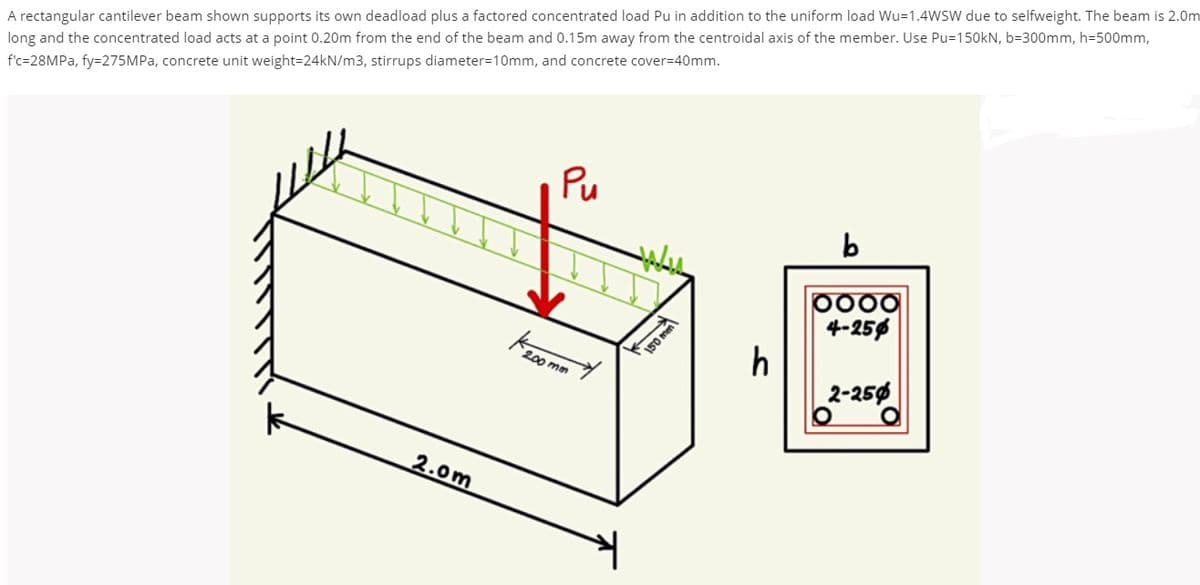 A rectangular cantilever beam shown supports its own deadload plus a factored concentrated load Pu in addition to the uniform load Wu=1.4WSW due to selfweight. The beam is 2.0m
Kz00 mm
long and the concentrated load acts at a point 0.20m from the end of the beam and 0.15m away from the centroidal axis of the member. Use Pu=150kN, b=300mm, h=500mm,
f'c=28MPA, fy=275MPA, concrete unit weight=24KN/m3, stirrups diameter=10mm, and concrete cover=40mm.
Pu
p000
4-256
h
2-256
150 mm
2.0m
