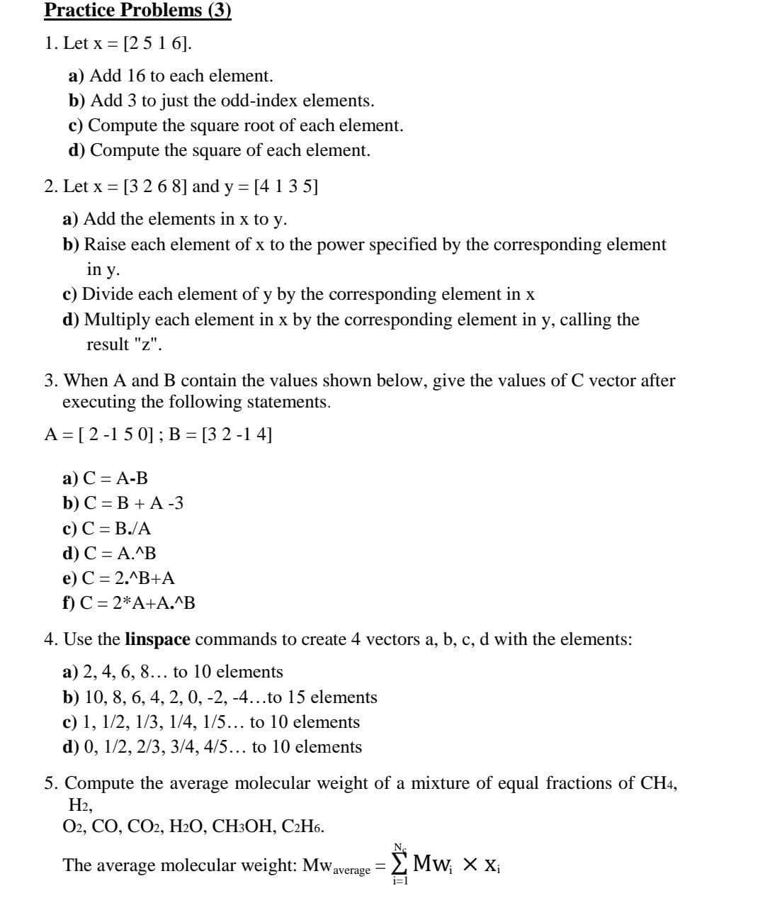 Practice Problems (3)
1. Let x = [2 5 1 6].
a) Add 16 to each element.
b) Add 3 to just the odd-index elements.
c) Compute the square root of each element.
d) Compute the square of each element.
2. Let x = [3 2 6 8] and y = [4 135]
a) Add the elements in x to y.
b) Raise each element of x to the power specified by the corresponding element
in y.
c) Divide each element of y by the corresponding element in x
d) Multiply each element in x by the corresponding element in y, calling the
result "z".
3. When A and B contain the values shown below, give the values of C vector after
executing the following statements.
A = [2-150]; B = [3 2 -14]
a) C = A-B
b) C = B + A-3
c) C = B./A
d) C = A.^B
e) C = 2.^B+A
f) C = 2*A+A.^B
4. Use the linspace commands to create 4 vectors a, b, c, d with the elements:
a) 2, 4, 6, 8... to 10 elements
b) 10, 8, 6, 4, 2, 0, -2, -4...to 15 elements
c) 1, 1/2, 1/3, 1/4, 1/5... to 10 elements
d) 0, 1/2, 2/3, 3/4, 4/5... to 10 elements
5. Compute the average molecular weight of a mixture of equal fractions of CH4,
H2,
O2, CO, CO2, H2O, CH3OH, C2H6.
The average molecular weight: Mw Σ Mw₁ X X₁
-
average
i=1