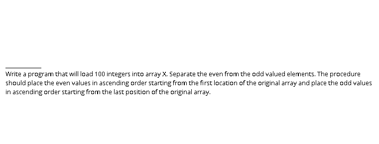 Write a program that will load 100 integers into array X. Separate the even from the odd valued elements. The procedure
should place the even values in ascending order starting from the first location of the original array and place the odd values
in ascending order starting from the last position of the original array.
