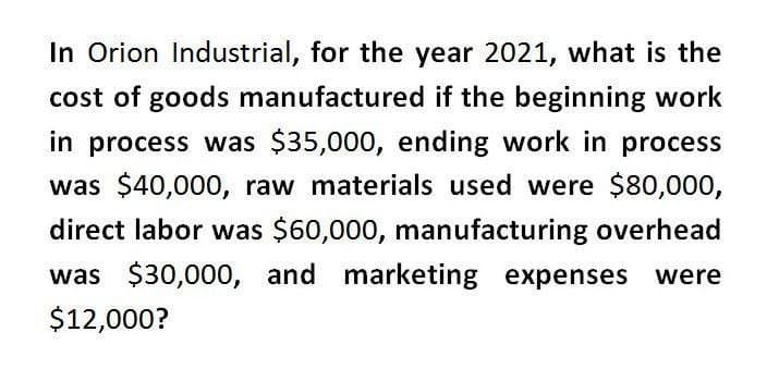 In Orion Industrial, for the year 2021, what is the
cost of goods manufactured if the beginning work
in process was $35,000, ending work in process
was $40,000, raw materials used were $80,000,
direct labor was $60,000, manufacturing overhead
was $30,000, and marketing expenses
$12,000?