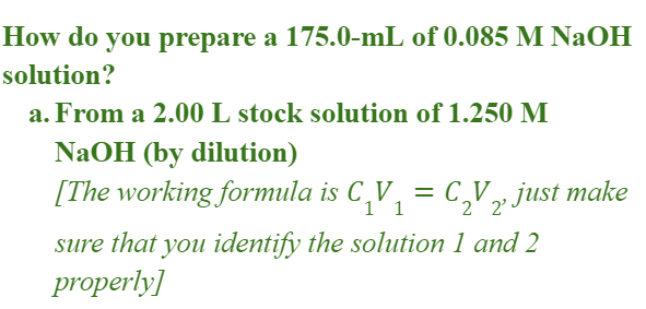 How do you prepare a 175.0-mL of 0.085 M NaOH
solution?
a. From a 2.00 L stock solution of 1.250 M
NaOH (by dilution)
[The working formula is C,V, = C,V» just make
1' 1
2' 2'
sure that you identify the solution 1 and 2
properly]
