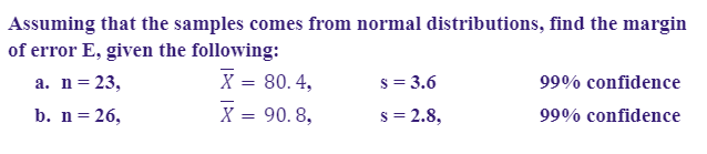 Assuming that the samples comes from normal distributions, find the margin
of error E, given the following:
X = 80.4,
X = 90. 8,
а. n%3D 23,
s = 3.6
99% confidence
b. n= 26,
s = 2.8,
99% confidence
