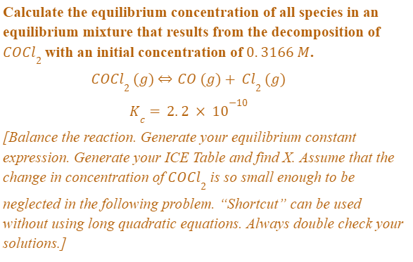 Calculate the equilibrium concentration of all species in an
equilibrium mixture that resuts from the decomposition of
COCl with an initial concentration of 0. 3166 M.
cOci, (g) → co (g)+ Cl, (g)
-10
K = 2.2 × 10
[Balance the reaction. Generate your equilibrium constant
expression. Generate your ICE Table and find X. Assume that the
change in concentration of COCI, is so small enough to be
neglected in the following problem. "Shortcut" can be used
without using long quadratic equations. Always double check your
solutions.]
