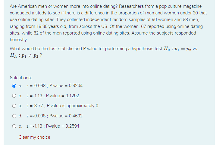 Are American men or women more into online dating? Researchers from a pop culture magazine
conducted a study to see if there is a difference in the proportion of men and women under 30 that
use online dating sites. They collected independent random samples of 96 women and 88 men,
ranging from 18-30 years old, from across the US. Of the women, 67 reported using online dating
sites, while 62 of the men reported using online dating sites. Assume the subjects responded
honestly.
What would be the test statistic and P-value for performing a hypothesis test Ho : P1 = P2 vs.
HA : P1 + P2 ?
Select one:
O a. z =-0.098 ; P-value = 0.9204
O b. z =-1.13 ; P-value = 0.1292
O c. z =-3.77 ; P-value is approximately 0
O d. z =-0.098 ; P-value = 0.4602
O e. z =-1.13 ; P-value = 0.2594
Clear my choice
