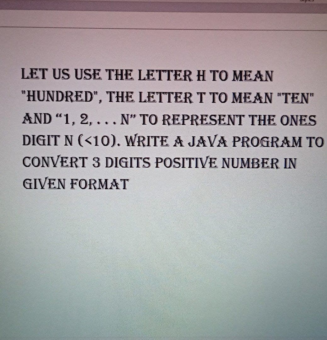 LET US USE THE LETTER H TO MEAN
"HUNDRED", THE LETTERT TO MEAN "TEN"
AND "1, 2, ... N" TO REPRESENT THE ONES
DIGIT N (<10). WRITE A JAVA PROGRAM TO
CONVERT 3 DIGITS POSITIVE NUMBER IN
GIVEN FORMAT
