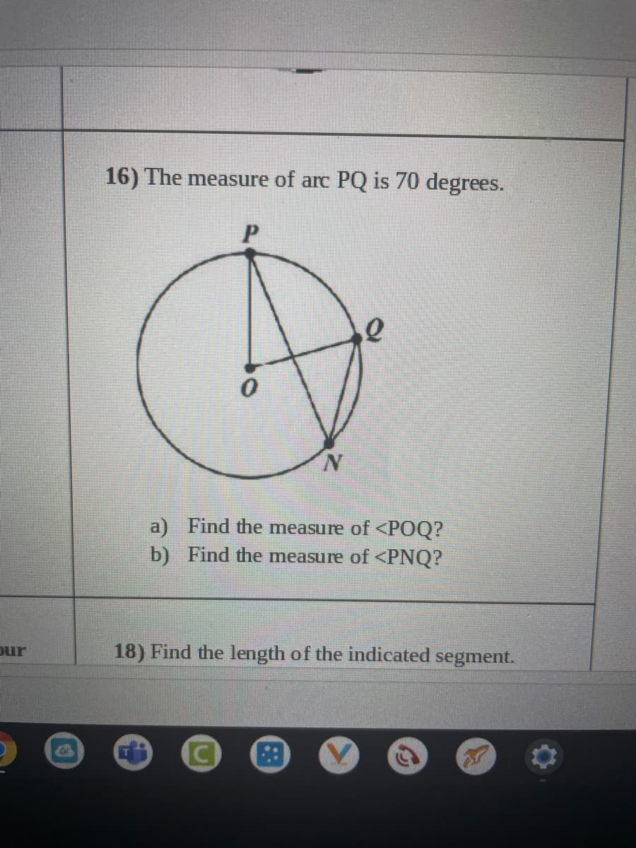 16) The measure of arc PQ is 70 degrees.
N.
a) Find the measure of <POQ?
b) Find the measure of <PNQ?
Dur
18) Find the length of the indicated segment.
