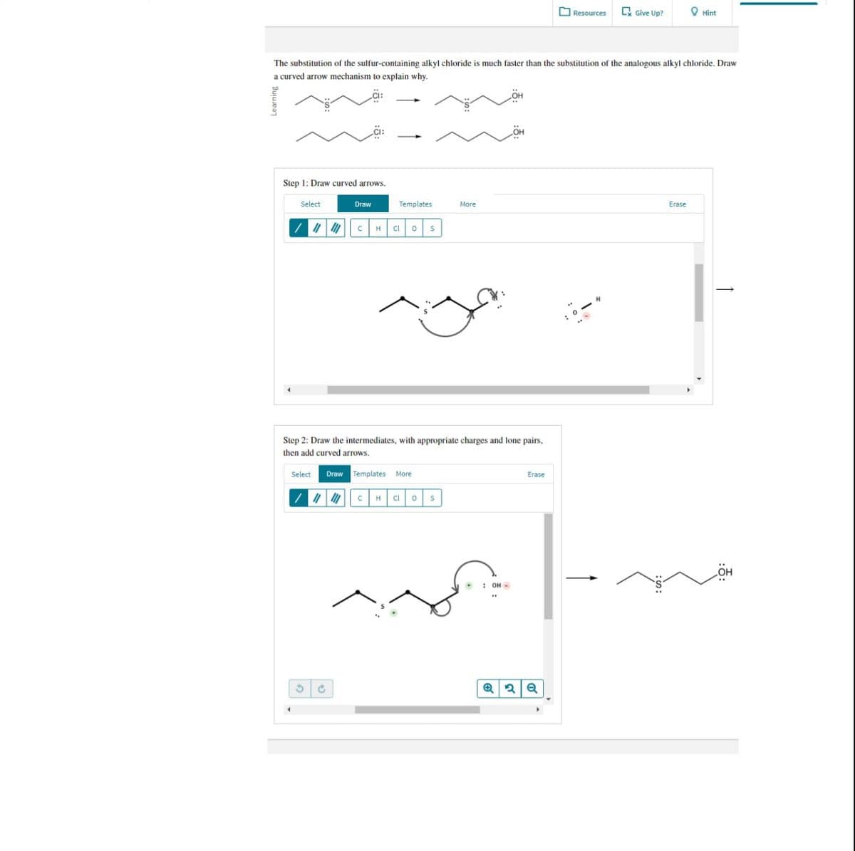 Resources
Give Up?
Hint
The substitution of the sulfur-containing alkyl chloride is much faster than the substitution of the analogous alkyl chloride. Draw
a curved arrow mechanism to explain why.
Learning
Step 1: Draw curved arrows.
Select
Draw
Templates
More
Erase
C
H Cl о
S
Step 2: Draw the intermediates, with appropriate charges and lone pairs,
then add curved arrows.
Select
Draw Templates More
с H Cl о S
: OH-
Q
פי
Q
Erase