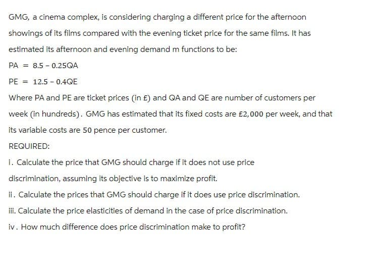 GMG, a cinema complex, is considering charging a different price for the afternoon
showings of its films compared with the evening ticket price for the same films. It has
estimated its afternoon and evening demand m functions to be:
PA 8.5 0.25QA
PE = 12.5-0.4QE
Where PA and PE are ticket prices (in £) and QA and QE are number of customers per
week (in hundreds). GMG has estimated that its fixed costs are £2,000 per week, and that
its variable costs are 50 pence per customer.
REQUIRED:
i. Calculate the price that GMG should charge if it does not use price
discrimination, assuming its objective is to maximize profit.
ii. Calculate the prices that GMG should charge if it does use price discrimination.
iii. Calculate the price elasticities of demand in the case of price discrimination.
iv. How much difference does price discrimination make to profit?