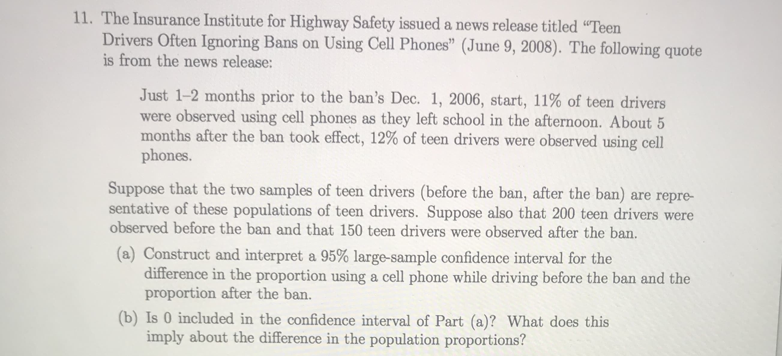 The Insurance Institute for Highway Safety issued a news release titled "Teen
Drivers Often Ignoring Bans on Using Cell Phones" (June 9, 2008). The following quote
is from the news release:
Just 1-2 months prior to the ban's Dec. 1, 2006, start, 11% of teen drivers
were observed using cell phones as they left school in the afternoon. About 5
months after the ban took effect, 12% of teen drivers were observed using cell
phones.
Suppose that the two samples of teen drivers (before the ban, after the ban) are repre-
sentative of these populations of teen drivers. Suppose also that 200 teen drivers were
observed before the ban and that 150 teen drivers were observed after the ban.
(a) Construct and interpret a 95% large-sample confidence interval for the
difference in the proportion using a cell phone while driving before the ban and the
proportion after the ban.
(b) Is 0 included in the confidence interval of Part (a)? What does this
imply about the difference in the population proportions?
