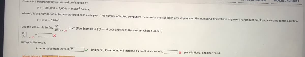 PRACTICE ANOTHER
Paramount Electronics has an annual profit given by
P--100,000 + 5,000g - 0.25g dollars,
where g is the number of laptop computers it sells each year. The number of laptop computers it can make and sell each vear depends on the number n of electrical engineers Paramount employs, according to the equation
q = 30n + 0.01n2
Use the chain rule to find uP
HINT [See Example 4.] (Round your answer to the nearest whole number.)
dP
dn le 2O
Interpret the result.
At an employment level of 20
v engineers, Paramount will increase its profit at a rate of $
x per additional engineer hired.

