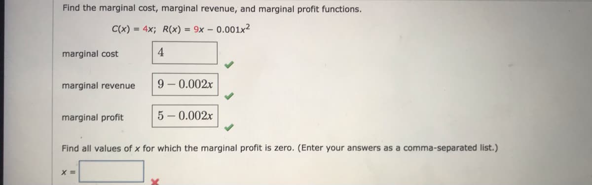 Find the marginal cost, marginal revenue, and marginal profit functions.
C(x) = 4x; R(x) = 9x – 0.001x²
marginal cost
4
marginal revenue
9-0.002x
marginal profit
5 - 0.002x
Find all values of x for which the marginal profit is zero. (Enter your answers as a comma-separated list.)
X =
