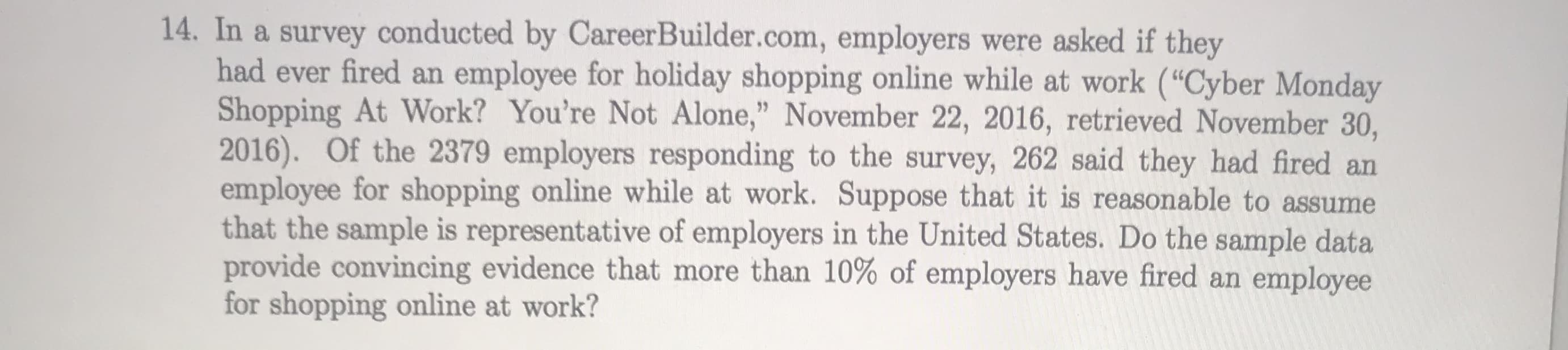 In a survey conducted by CareerBuilder.com, employers were asked if they
had ever fired an employee for holiday shopping online while at work ("Cyber Monday
Shopping At Work? You're Not Alone," November 22, 2016, retrieved November 30,
2016). Of the 2379 employers responding to the survey, 262 said they had fired an
employee for shopping online while at work. Suppose that it is reasonable to assume
that the sample is representative of employers in the United States. Do the sample data
provide convincing evidence that more than 10% of employers have fired an employee
for shopping online at work?
