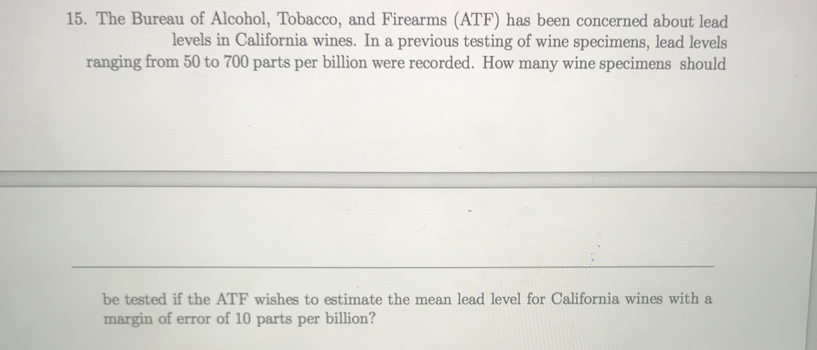 15. The Bureau of Alcohol, Tobacco, and Firearms (ATF) has been concerned about lead
levels in Califormia wines. In a previous testing of wine specimens, lead levels
ranging from 50 to 700 parts per billion were recorded. How many wine specimens should
be tested if the ATF wishes to estimate the mean lead level for California wines with a
margin of error of 10 parts per billion?
