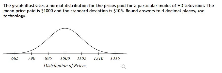 The graph illustrates a normal distribution for the prices paid for a particular model of HD television. The
mean price paid is $1000 and the standard deviation is $105. Round answers to 4 decimal places, use
technology.
685
790
895 1000 1105 1210 1315
Distribution of Prices