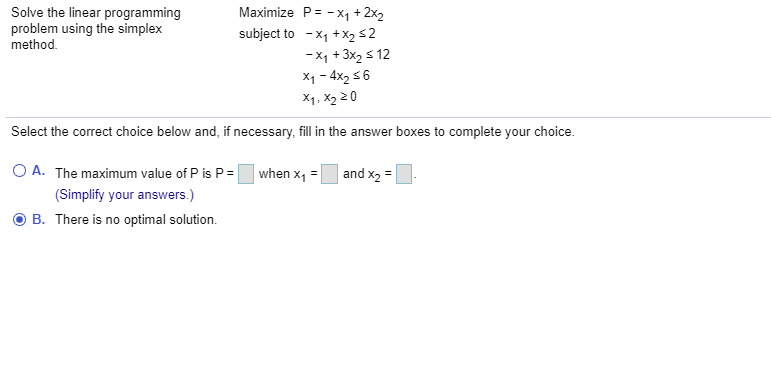 Maximize P= - x, + 2x2
Solve the linear programming
problem using the simplex
method.
subject to - x1 +x252
-x1 +3x2 s 12
X1 - 4x2 56
X1, X2 20
Select the correct choice below and, if necessary, fill in the answer boxes to complete your choice.
O A. The maximum value of P is P = when x, = and x2 =
(Simplify your answers.)
B. There is no optimal solution.
