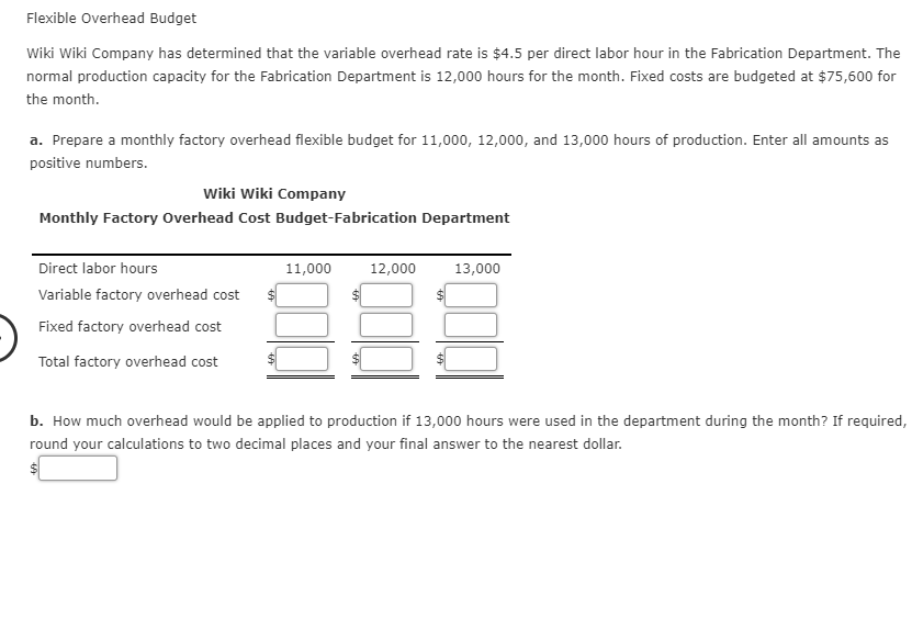 Wiki Wiki Company has determined that the variable overhead rate is $4.5 per direct labor hour in the Fabrication Department. The
normal production capacity for the Fabrication Department is 12,000 hours for the month. Fixed costs are budgeted at $75,600 for
the month.
a. Prepare a monthly factory overhead flexible budget for 11,000, 12,000, and 13,000 hours of production. Enter all amounts as
positive numbers.
Wiki Wiki Company
Monthly Factory Overhead Cost Budget-Fabrication Department
Direct labor hours
11,000
12,000
13,000
Variable factory overhead cost
Fixed factory overhead cost
Total factory overhead cost
b. How much overhead would be applied to production if 13,000 hours were used in the department during the month? If required,
round your calculations to two decimal places and your final answer to the nearest dollar.
