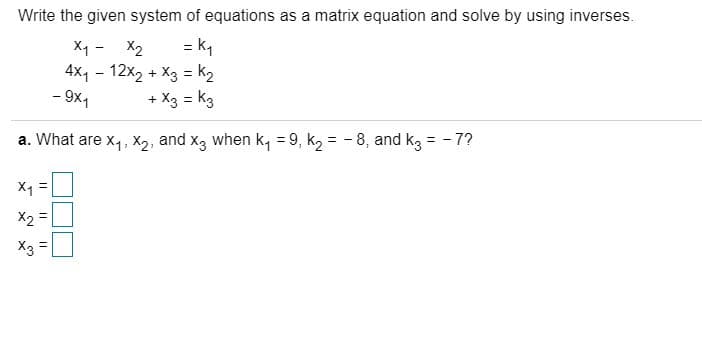 ### Solving a System of Equations Using Matrices

**Problem Statement:**

Write the given system of equations as a matrix equation and solve by using inverses.

\[
\begin{align*}
x_1 - x_2 &= k_1 \\
4x_1 - 12x_2 + x_3 &= k_2 \\
-9x_1 + x_3 &= k_3
\end{align*}
\]

**Question:**

a. What are \(x_1\), \(x_2\), and \(x_3\) when \(k_1 = 9\), \(k_2 = -8\), and \(k_3 = -7\)?

\[
\begin{align*}
x_1 &= \_\_\_ \\
x_2 &= \_\_\_ \\
x_3 &= \_\_\_
\end{align*}
\]

**Instruction:**

Transform the system of equations into a matrix equation of the form \(AX = B\), where \(A\) is the coefficient matrix, \(X\) is the column matrix of variables, and \(B\) is the column matrix of constants. Use matrix inversion to solve for the variables.

### Detailed Explanation:

1. **Write the system of equations in matrix form:**
   The system of equations can be written as:
   \[
   \begin{pmatrix}
   1 & -1 & 0 \\
   4 & -12 & 1 \\
   -9 & 0 & 1
   \end{pmatrix}
   \begin{pmatrix}
   x_1 \\
   x_2 \\
   x_3
   \end{pmatrix}
   =
   \begin{pmatrix}
   k_1 \\
   k_2 \\
   k_3
   \end{pmatrix}
   \]

2. **Substitute the given values \(k_1 = 9\), \(k_2 = -8\), and \(k_3 = -7\):**
   \[
   \begin{pmatrix}
   1 & -1 & 0 \\
   4 & -12 & 1 \\
   -9 & 0 & 1
   \end{pmatrix}
   \begin{pmatrix}
   x_