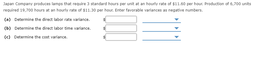 Japan Company produces lamps that require 3 standard hours per unit at an hourly rate of $11.60 per hour. Production of 6,700 units
required 19,700 hours at an hourly rate of $11.30 per hour. Enter favorable variances as negative numbers.
(a) Determine the direct labor rate variance.
(b) Determine the direct labor time variance.
(c) Determine the cost variance.
%24
