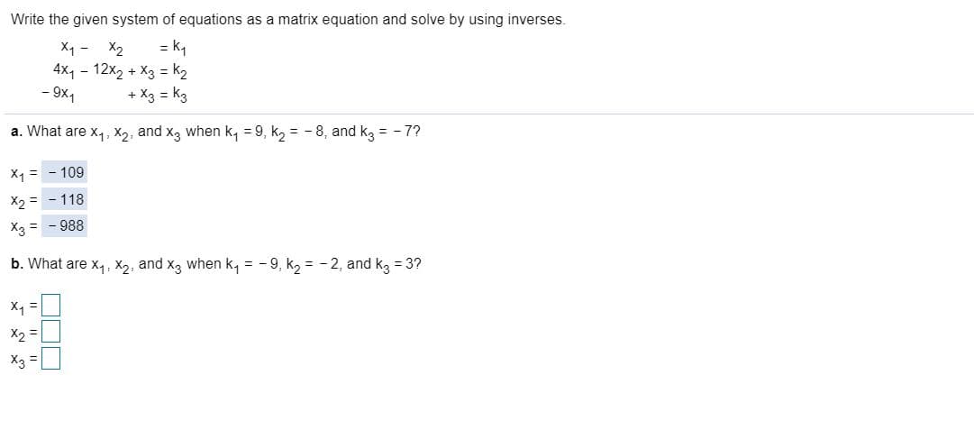 Write the given system of equations as a matrix equation and solve by using inverses.
X1 - X2
= k,
4x4 - 12x2 + X3 = k2
+ X3 = k3
- 9x1
a. What are x4, X2, and x3 when k, = 9, k2 = - 8, and kg = - 7?
Xq = - 109
X2 = - 118
X3 = - 988
b. What are x4, X2, and x3 when k, = - 9, k2 = - 2, and kg = 3?
X2 =
X3 =
%3D
