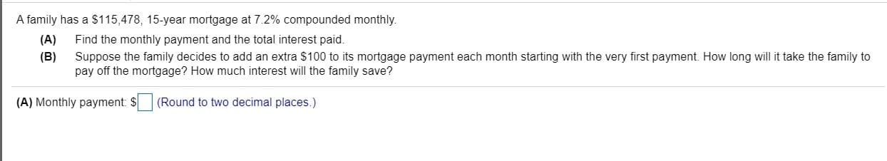 A family has a $115,478, 15-year mortgage at 7.2% compounded monthly.
(A)
Find the monthly payment and the total interest paid.
(B)
Suppose the family decides to add an extra $100 to its mortgage payment each month starting with the very first payment. How long will it take the family to
pay off the mortgage? How much interest will the family save?
