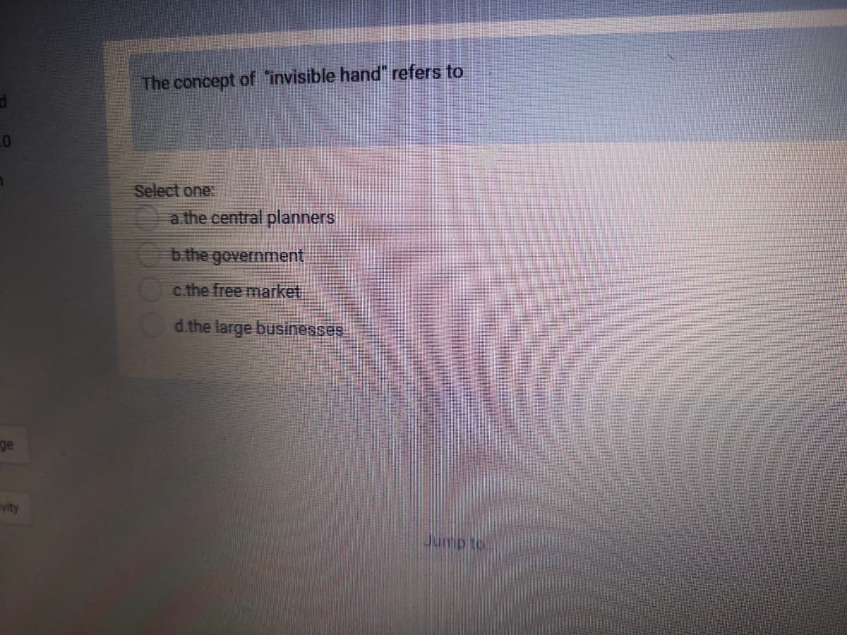 The concept of "invisible hand" refers to
Select one:
a.the central planners
b.the government
c.the free market
d.the large businesses
ge
vity
Jump to

