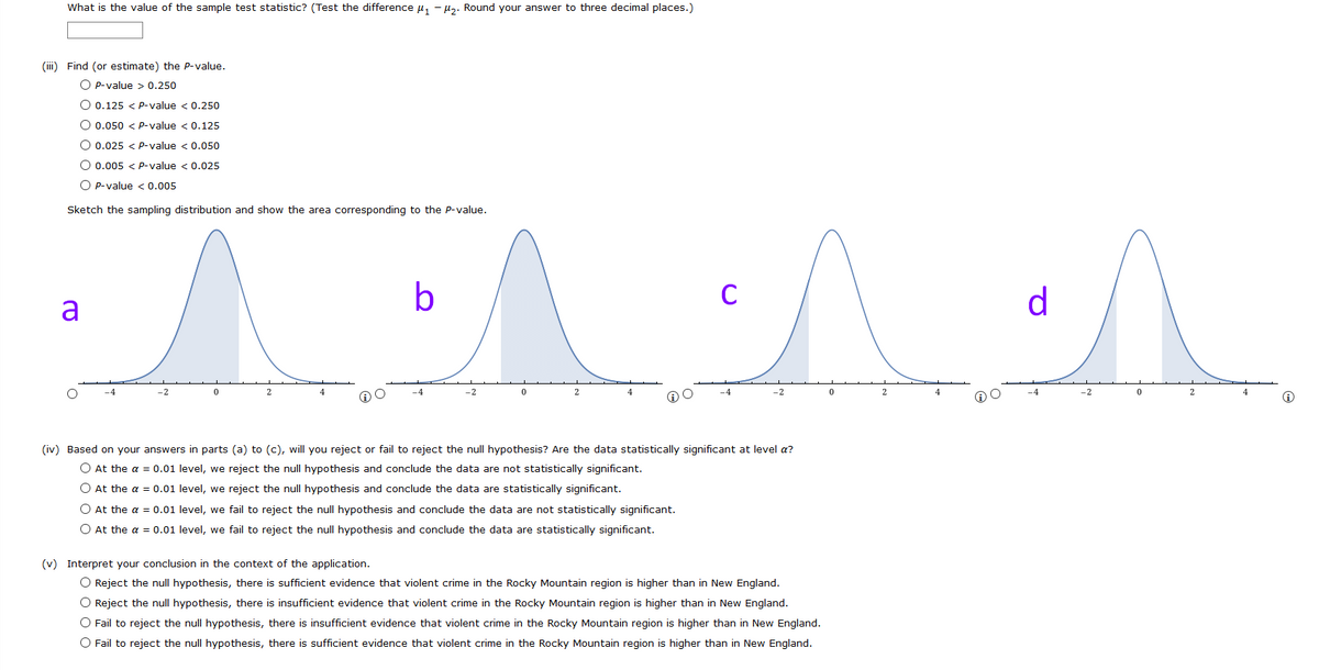 What is the value of the sample test statistic? (Test the difference u, - µz. Round your answer to three decimal places.)
(iii) Find (or estimate) the P-value.
O P-value > 0.250
O 0.125 < p-value < 0.250
O 0.050 < p-value < 0.125
O 0.025 < p-value < 0.050
O 0.005 < p-value < 0.025
O p-value < 0.005
Sketch the sampling distribution and show the area corresponding to the P-value.
b
C
d
a
-2
2
-4
-2
4
-4
-2
4
-4
-2
(iv) Based on your answers in parts (a) to (c), will you reject or fail to reject the null hypothesis? Are the data statistically significant at level a?
O At the a = 0.01 level, we reject the null hypothesis and conclude the data are not statistically significant.
O At the a = 0.01 level, we reject the null hypothesis and conclude the data are statistically significant.
O At the a = 0.01 level, we fail to reject the null hypothesis and conclude the data are not statistically significant.
O At the a = 0.01 level, we fail to reject the null hypothesis and conclude the data are statistically significant.
(v) Interpret your conclusion in the context of the application.
O Reject the null hypothesis, there is sufficient evidence that violent crime in the Rocky Mountain region is higher than in New England.
O Reject the null hypothesis, there is insufficient evidence that violent crime in the Rocky Mountain region is higher than in New England.
O Fail to reject the null hypothesis, there is insufficient evidence that violent crime in the Rocky Mountain region is higher than in New England.
O Fail to reject the null hypothesis, there is sufficient evidence that violent crime in the Rocky Mountain region is higher than in New England.
